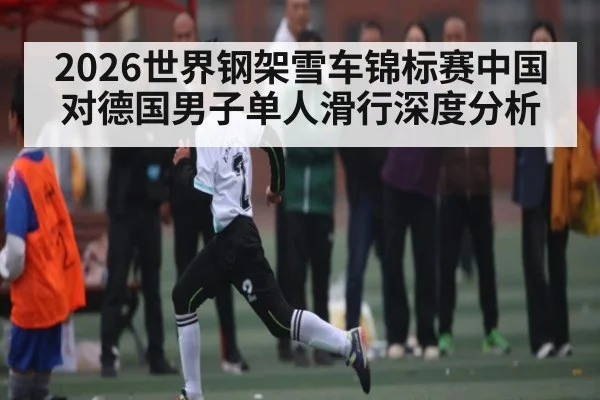 2026世界钢架雪车锦标赛中国对德国男子单人滑行深度分析